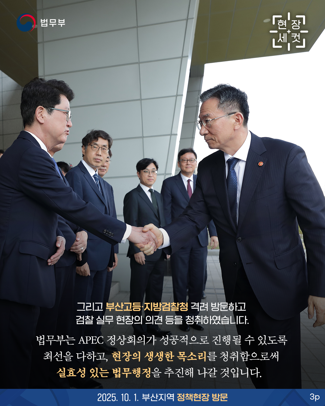 세번째 페이지입니다. 그리고 부산고등·지방검찰청 격려 방문하고 검찰 실무 현장의 의견 등을 청취하였습니다. 법무부는 APEC 정상회의가 성공적으로 진행될 수 있도록 최선을 다하고, 현장의 생생한 목소리를 청취함으로써 실효성 있는 법무행정을 추진해 나갈 것입니다. 2025. 10. 1. 부산지역 정책현장 방문. 끝.